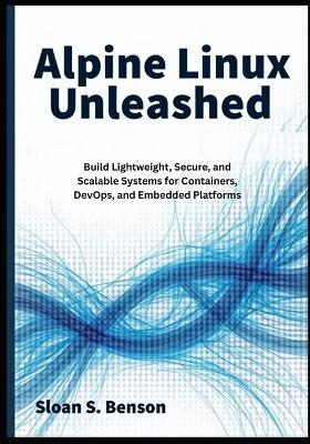 Alpine Linux Unleashed: Build Lightweight, Secure, and Scalable Systems for Containers, DevOps, and Embedded Platforms - Sloan S Benson - cover