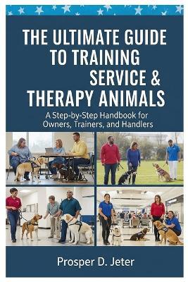 The Ultimate Guide to Training Service & Therapy Animals: A Step-by-Step Handbook for Owners, Trainers, and Handlers - Prosper D Jeter - cover