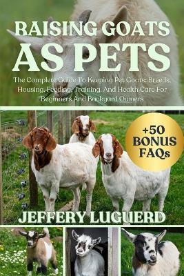 Raising Goats as Pets: The Complete Guide To Keeping Pet Goats: Breeds, Housing, Feeding, Training, And Health Care For Beginners And Backyard Owners - Jeffery Luguerd - cover