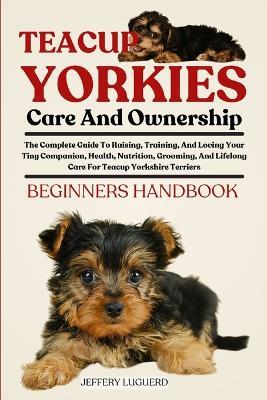 Teacup Yorkies Care and Ownership: The Complete Guide To Raising, Training, And Loving Your Tiny Companion, Health, Nutrition, Grooming, And Lifelong Care For Teacup Yorkshire Terriers - Jeffery Luguerd - cover