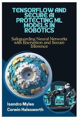 Tensorflow and Secure AI Protecting ML Models in Robotics: Safeguarding Neural Networks with Encryption and Secure Inference - Corwin Halesworth,Isandro Myles - cover