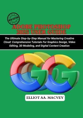 Adobe Photoshop 2025 User Guide: The Ultimate Step-by-Step Manual for Mastering Creative Cloud: Comprehensive Tutorials for Graphic Design, Video Editing, 3D Modeling, and Digital Content Creation - Elliot Aa Macvey - cover
