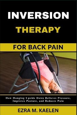 Inversion Therapy for Back Pain: How Hanging Upside Down Relieves Pressure, Improves Posture, and Reduces Pain - Ezra M Kaelen - cover