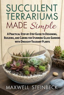 Succulent Terrariums Made Simple: A Practical Step-by-Step Guide to Designing, Building, and Caring for Stunning Glass Gardens with Drought-Tolerant Plants - Maxwell Steinbeck - cover