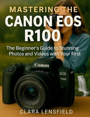 Mastering the Canon EOS R100: The Beginner's Guide to Stunning Photos and Videos with Your First Mirrorless Camera - Clara Lensfield - cover