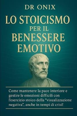 Lo Stoicismo Per Il Benessere Emotivo: Come mantenere la pace interiore e gestire le emozioni difficili con l'esercizio stoico della "visualizzazione negativa", anche in tempi di crisi! - Onix - cover
