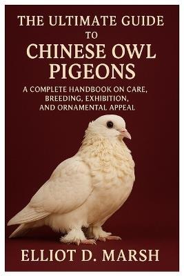 The Ultimate Guide to Chinese Owl Pigeons: A Complete Handbook on Care, Breeding, Exhibition, and Ornamental Appeal - Elliot D Marsh - cover