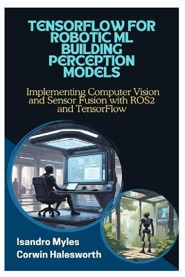 Tensorflow for Robotic ML Building Perception Models: Implementing Computer Vision and Sensor Fusion with ROS2 and TensorFlow - Corwin Halesworth,Isandro Myles - cover