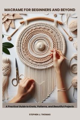 Macrame for Beginners and Beyond: A Practical Guide to Knots, Patterns, and Beautiful Projects - Stephen J Thomas - cover