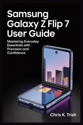 Samsung Galaxy Z Flip 7 User Guide: Mastering Everyday Essentials with Precision and Confidence - Chris K Trish - cover