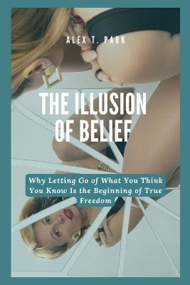 The Illusion of Belief: Why Letting Go of What You Think You Know Is the Beginning of True Freedom - Alex T Park - cover