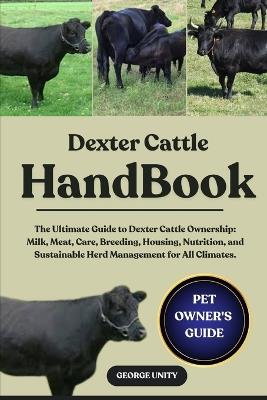 Dexter Cattle Handbook: The Ultimate Guide to Dexter Cattle Ownership: Milk, Meat, Care, Breeding, Housing, Nutrition, and Sustainable Herd Management for All Climates. - George Unity - cover