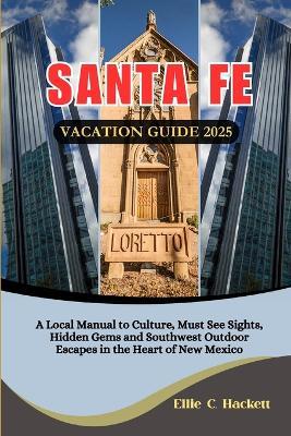 Santa Fe Vacation Guide 2025: A Local Manual to Culture, Must See Sights, Hidden Gems and Southwest Outdoor Escapes in the Heart of New Mexico - Ellie C Hackett - cover