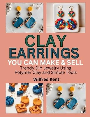 Clay Earrings You Can Make & Sell: Trendy DIY Jewelry Using Polymer Clay and Simple Tools - Wilfred Kent - cover