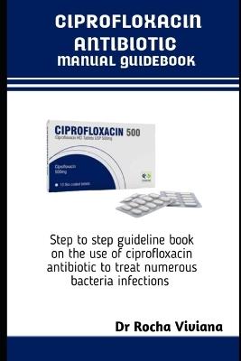 Ciprofloxacin Antibiotics Manual Guidebook: Step to step guideline book on the use of ciprofloxacin antibiotic to treat numerous bacteria infections - Rocha Viviana - cover