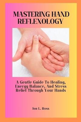 Mastering Hand Reflexology: A Gentle Guide to Healing, Energy Balance, and Stress Relief Through Your Hands - Jon L Ross - cover