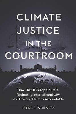 Climate Justice in the Courtroom: How the UN's Top Court is Reshaping International Law and Holding Nations Accountable - Elena Alex Whitaker - cover
