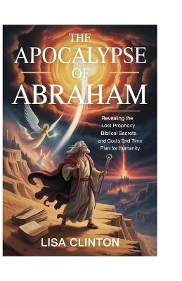 The Apocalypse of Abraham: Revealing the Lost Prophecy, Biblical Secrets, and God's End Time Plan for Humanity - Lisa Clinton - cover