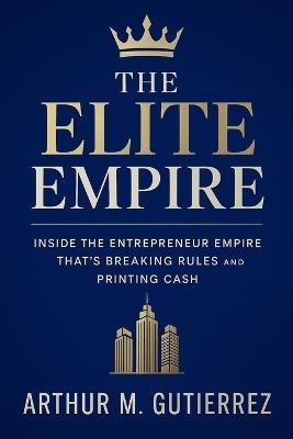 The Elite Empire: Inside the Entrepreneur Empire That's Breaking Rules and Printing Cash - Arthur M Gutierrez - cover