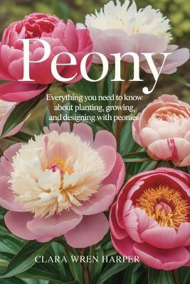Peony: Everything You Need to Know About Planting, Growing, and Designing with Peonies. - Clara Wren Harper - cover
