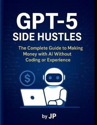GPT-5 Side Hustles: The Complete Guide to Making Money with AI Without Coding or Experience - J P - cover