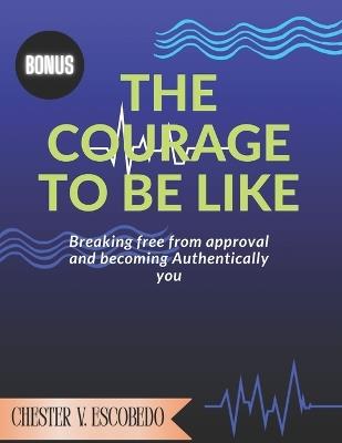 The courage to be like: Breaking Free from Approval and Becoming Authentically You - Chester V Escobedo - cover