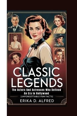 Classic Legends: The Actors And Actresses Who Defined An Era In Hollywood (Unforgettable Fun Facts) - Erika D Alfred - cover