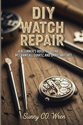 DIY Watch Repair: A Beginner's Guide to Fixing Mechanical, Quartz, and Smartwatches - Sunny Co Wren - cover