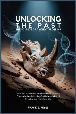 Unlocking the Past: The Science of Ancient Proteins: How the Discovery of 24 Million-Year-Old Rhino Proteins Is Revolutionizing Our Understanding of Evolution and Prehistoric Life - Frank B Reyes - cover