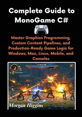 Complete Guide to MonoGame C#: Master Graphics Programming, Custom Content Pipelines, and Production-Ready Game Logic for Windows, Mac, Linux, Mobile, and Consoles - Morgan Higgins - cover