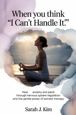 When You Think "I Can't Handle It": Heal Anxiety and Panic Through Nervous System Regulation and the Gentle Power of Somatic Therapy - Sarah J Kim - cover