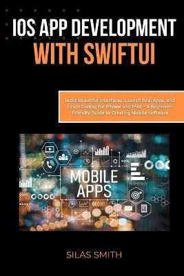 iOS App Development with SwiftUI: Build Beautiful Interfaces, Launch Real Apps, and Learn Coding for iPhone and iPad - A Beginner-Friendly Guide to Creating Mobile Software - Silas Smith - cover