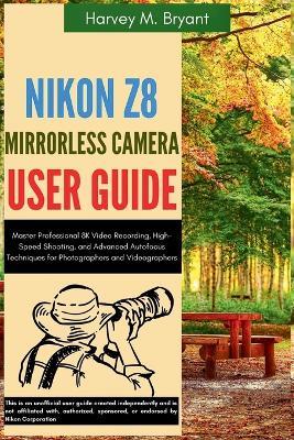 Nikon Z8 Mirrorless Camera User Guide: Master Professional 8K Video Recording, High-Speed Shooting, and Advanced Autofocus Techniques for Photographers and Videographers - Harvey M Bryant - cover