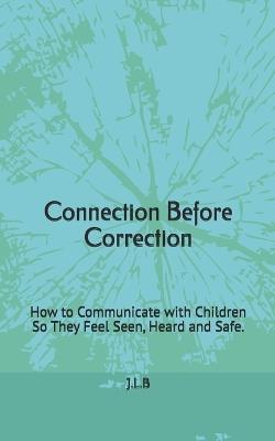 Connection Before Correction: How to Communicate with Children So They Feel Seen, Heard and Safe. - J L B - cover