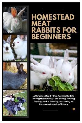 Homestead Meat Rabbits for Beginners: A Complete Step-By-Step Farmers Guide to Raising Meat Rabbits, Care, Buying, Housing, Feeding, Health, Breeding, Butchering, and Processing for Self-Sufficiency - Charles K Mejia - cover