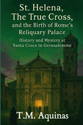 St. Helena, The True Cross, and the Birth of Rome's Reliquary Palace: History and Mystery at Santa Croce in Gerusalemme - T M Aquinas - cover
