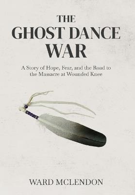 The Ghost Dance War: A Story of Hope, Fear, and the Road to the Massacre at Wounded Knee - Ward McLendon - cover