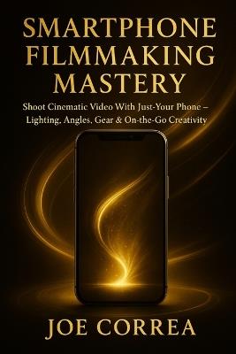 Smartphone Filmmaking Mastery: Shoot Cinematic Video With Just Your Phone - Lighting, Angles, Gear & On-the-Go Creativity - Joe Correa - cover