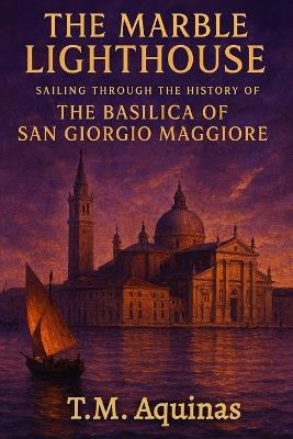 The Marble Lighthouse: Sailing Through the History of the Basilica of San Giorgio Maggiore - T M Aquinas - cover