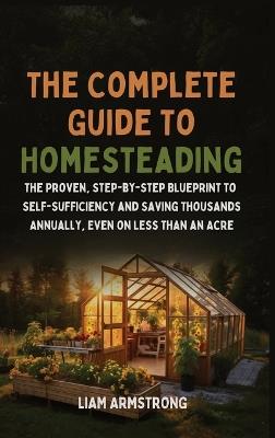 The Complete Guide To Homesteading: The Proven, Step-by-Step Blueprint to Self-Sufficiency and Saving Thousands Annually, Even on Less Than an Acre - Liam Armstrong - cover