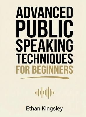 Advanced Public Speaking Techniques for Beginners: Refine Your Delivery, Stage Presence, and Audience Engagement for Impactful Presentations - Ethan Kingsley - cover