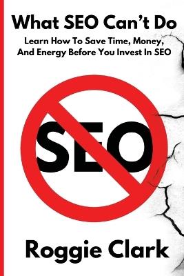 What SEO Can't Do: Learn How To Save Time, Money and Energy Before You Invest in SEO - Roggie Clark,Raj Clark - cover