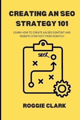 Creating An SEO Strategy 101: Learn How to Create An Effective SEO Content, Website and Link-Building Strategy From Scratch - Roggie Clark,Raj Clark - cover