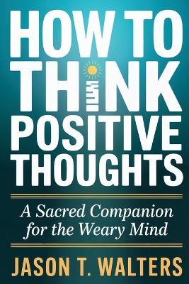 How to Think Positive Thoughts: A Sacred Companion for the Weary Mind - Jason T Walters - cover