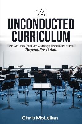 The Unconducted Curriculum: An Off-the-Podium Guide to Band Directing Beyond the Baton - Chris McLellan - cover