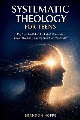 Systematic Theology For Teens: Key Christian Beliefs for Today's Generation: Knowing Who God Is, Knowing Yourself, and Why It Matters - Brandon Hoppe - cover