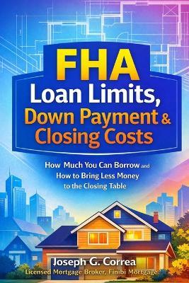 FHA Loan Limits, Down Payment & Closing Costs: How Much You Can Borrow and How to Bring Less Money to the Closing Table - Joseph G Correa - cover