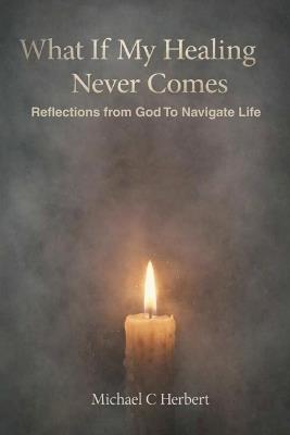 What If My Healing Never Comes Bibical Reflections From God - Michael C Herbert - cover