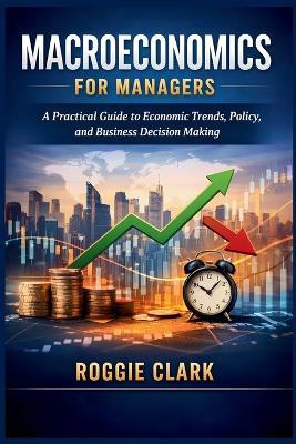 Macroeconomics for Managers: A Practical Guide to Economic Trends, Policy, and Business Decision Making - Roggie Clark - cover