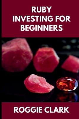 Ruby Investing For Beginners: How to Buy, Evaluate, and Invest in Natural Rubies for Long Term Value - Roggie Clark,Raj Clark - cover